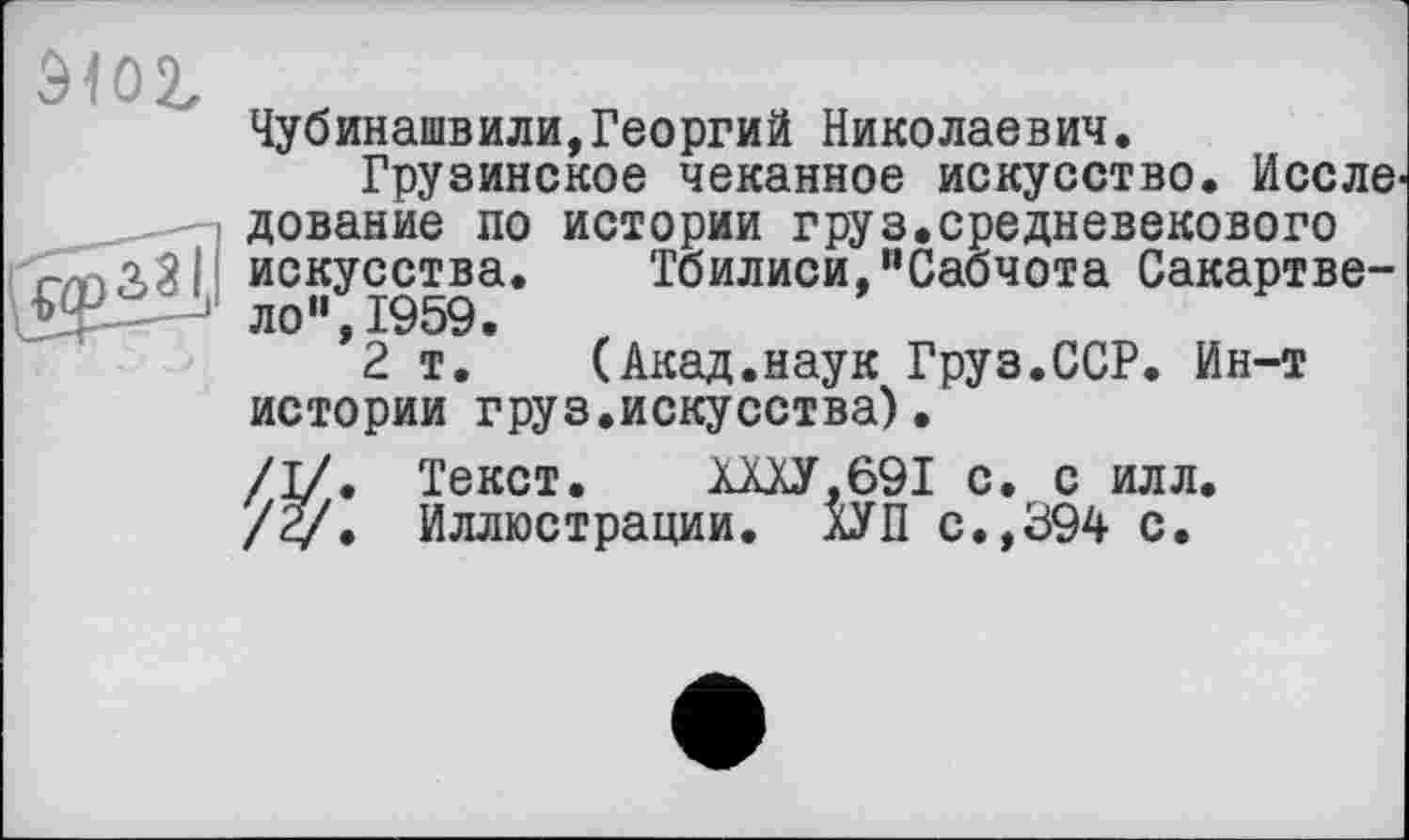 ﻿910t x
Чубинашвили,Георгий Николаевич.
Грузинское чеканное искусство. И селе дование по истории груз.средневекового г/паЗІ искусства. Тбилиси,"Сабчота Сакартве-
■ ло",1959.
2 т. (Акад.наук Груз.ССР. Ин-т истории груз.искусства).
/I/. Текст.	.ШУ. 691 с. с илл.
/<у. Иллюстрации. ХУП с.,394 с.